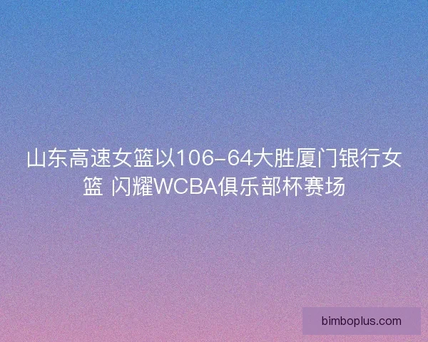 山东高速女篮以106-64大胜厦门银行女篮 闪耀WCBA俱乐部杯赛场