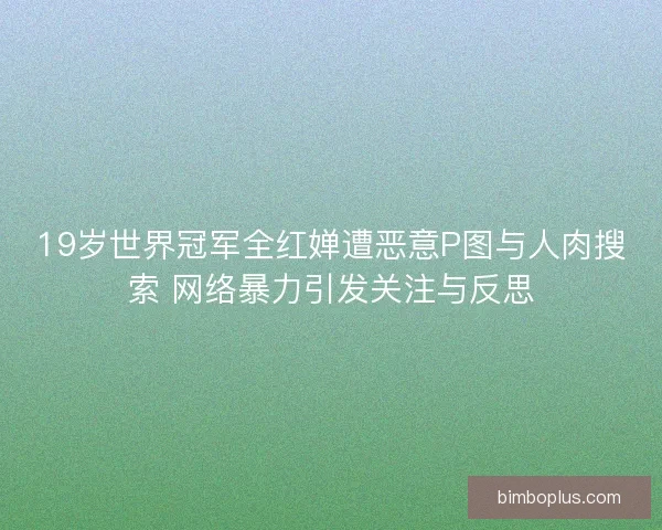19岁世界冠军全红婵遭恶意P图与人肉搜索 网络暴力引发关注与反思
