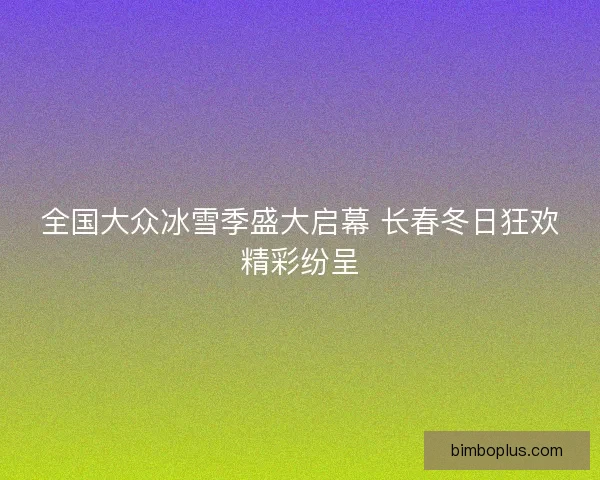 全国大众冰雪季盛大启幕 长春冬日狂欢精彩纷呈 全国大众冰雪季盛大启幕 长春冬日狂欢精彩纷呈