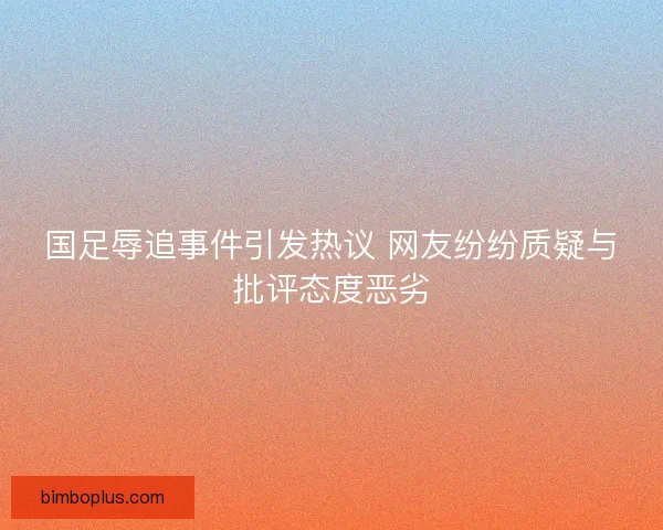国足辱追事件引发热议 网友纷纷质疑与批评态度恶劣