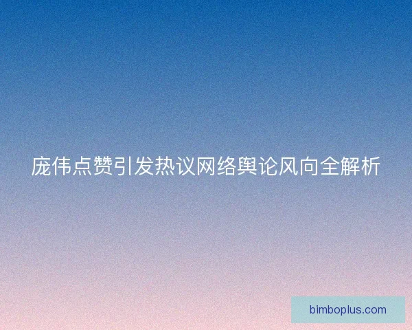 庞伟点赞引发热议网络舆论风向全解析 庞伟点赞引发热议网络舆论风向全解析