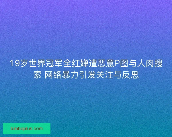 19岁世界冠军全红婵遭恶意P图与人肉搜索 网络暴力引发关注与反思 19岁世界冠军全红婵遭恶意P图与人肉搜索 网络暴力引发关注与反思