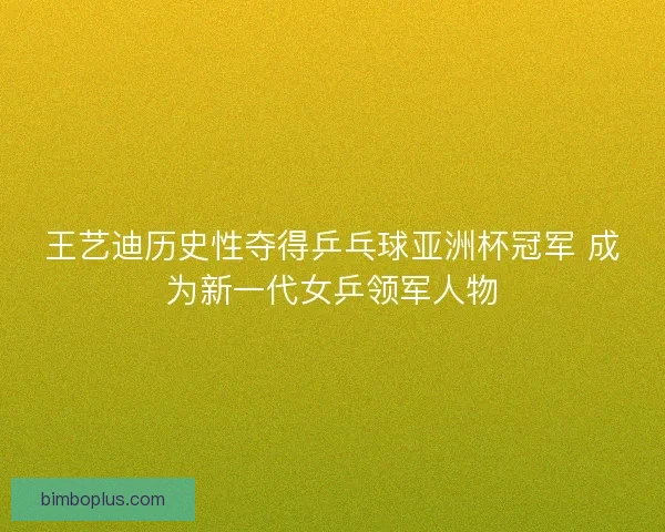 王艺迪历史性夺得乒乓球亚洲杯冠军 成为新一代女乒领军人物