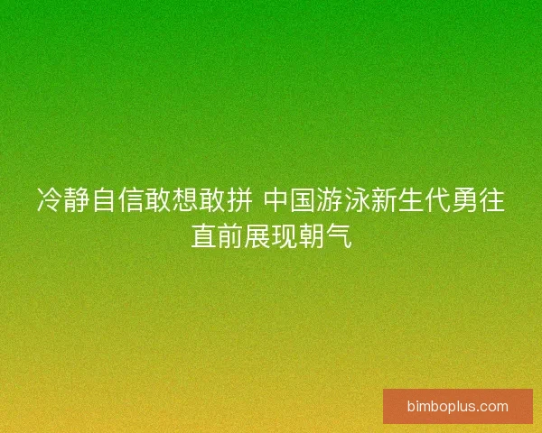 冷静自信敢想敢拼 中国游泳新生代勇往直前展现朝气 冷静自信敢想敢拼 中国游泳新生代勇往直前展现朝气