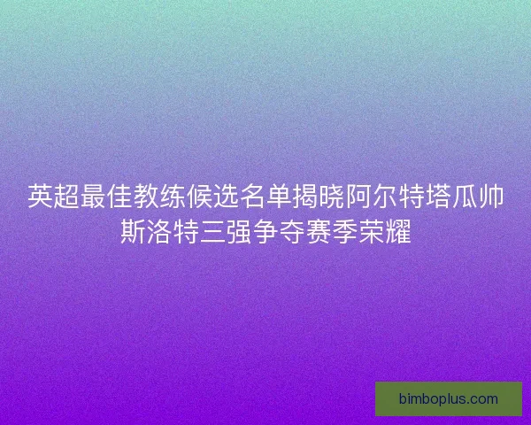 英超最佳教练候选名单揭晓阿尔特塔瓜帅斯洛特三强争夺赛季荣耀 英超最佳教练候选名单揭晓阿尔特塔瓜帅斯洛特三强争夺赛季荣耀