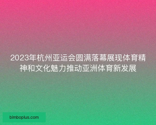 2023年杭州亚运会圆满落幕展现体育精神和文化魅力推动亚洲体育新发展
