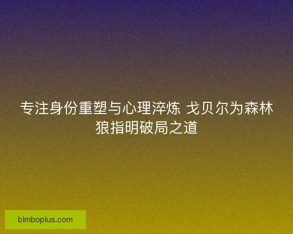 专注身份重塑与心理淬炼 戈贝尔为森林狼指明破局之道