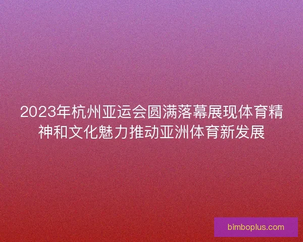 2023年杭州亚运会圆满落幕展现体育精神和文化魅力推动亚洲体育新发展