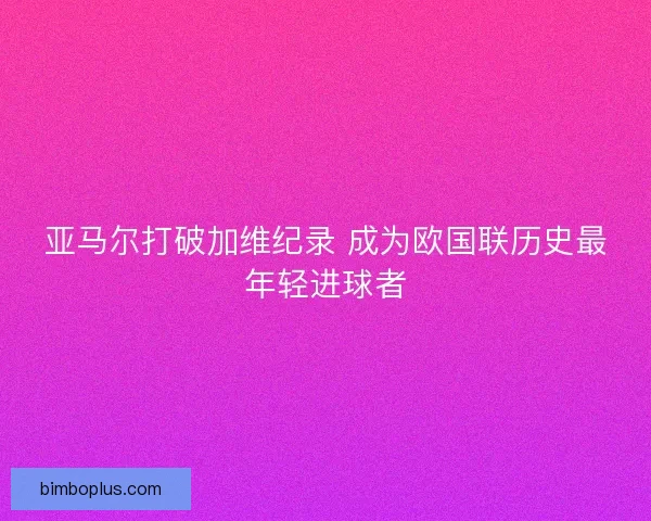亚马尔打破加维纪录 成为欧国联历史最年轻进球者 亚马尔打破加维纪录 成为欧国联历史最年轻进球者