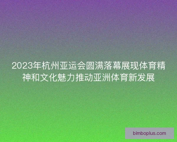 2023年杭州亚运会圆满落幕展现体育精神和文化魅力推动亚洲体育新发展