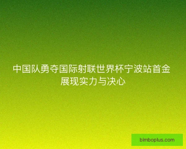 中国队勇夺国际射联世界杯宁波站首金 展现实力与决心